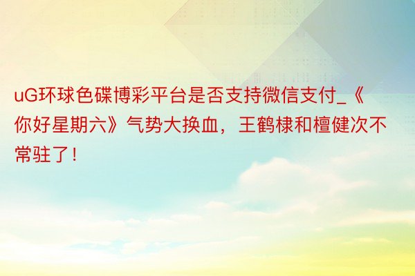 uG环球色碟博彩平台是否支持微信支付_《你好星期六》气势大换血，王鹤棣和檀健次不常驻了！