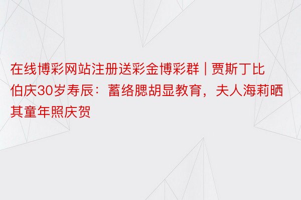 在线博彩网站注册送彩金博彩群 | 贾斯丁比伯庆30岁寿辰：蓄络腮胡显教育，夫人海莉晒其童年照庆贺