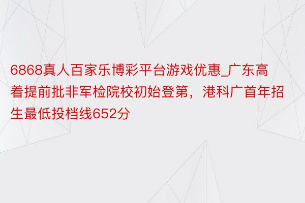 6868真人百家乐博彩平台游戏优惠_广东高着提前批非军检院校初始登第，港科广首年招生最低投档线652分