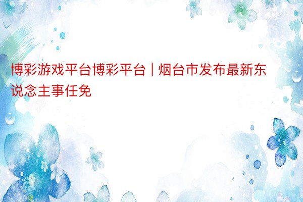 博彩游戏平台博彩平台 | 烟台市发布最新东说念主事任免