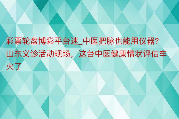 彩票轮盘博彩平台迷_中医把脉也能用仪器？山东义诊活动现场，这台中医健康情状评估车火了