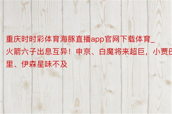 重庆时时彩体育海豚直播app官网下载体育_火箭六子出息互异！申京、白魔将来超巨，小贾巴里、伊森星味不及