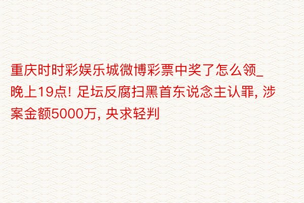 重庆时时彩娱乐城微博彩票中奖了怎么领_晚上19点! 足坛反腐扫黑首东说念主认罪, 涉案金额5000万, 央求轻判