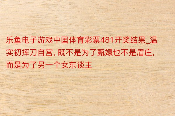 乐鱼电子游戏中国体育彩票481开奖结果_温实初挥刀自宫， 既不是为了甄嬛也不是眉庄， 而是为了另一个女东谈主