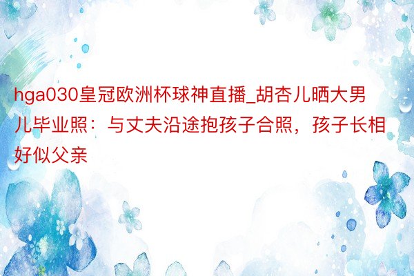 hga030皇冠欧洲杯球神直播_胡杏儿晒大男儿毕业照：与丈夫沿途抱孩子合照，孩子长相好似父亲