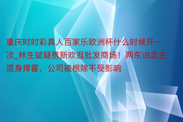 重庆时时彩真人百家乐欧洲杯什么时候开一次_林生斌疑携新欢逛批发商场！两东说念主混身挥霍，公司被根除不受影响