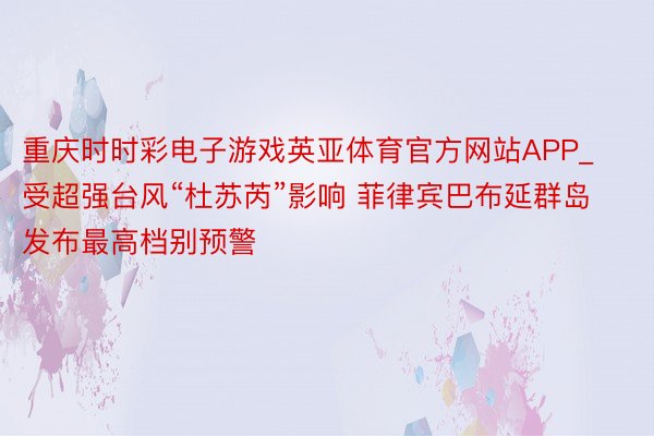 重庆时时彩电子游戏英亚体育官方网站APP_受超强台风“杜苏芮”影响 菲律宾巴布延群岛发布最高档别预警