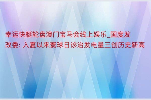 幸运快艇轮盘澳门宝马会线上娱乐_国度发改委: 入夏以来寰球日诊治发电量三创历史新高