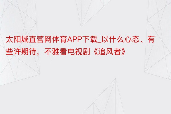 太阳城直营网体育APP下载_以什么心态、有些许期待，不雅看电视剧《追风者》