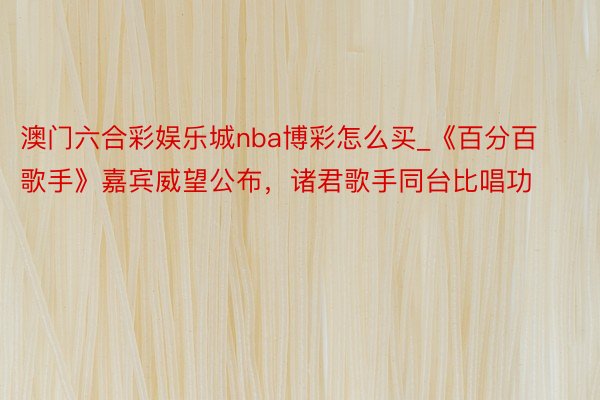 澳门六合彩娱乐城nba博彩怎么买_《百分百歌手》嘉宾威望公布，诸君歌手同台比唱功