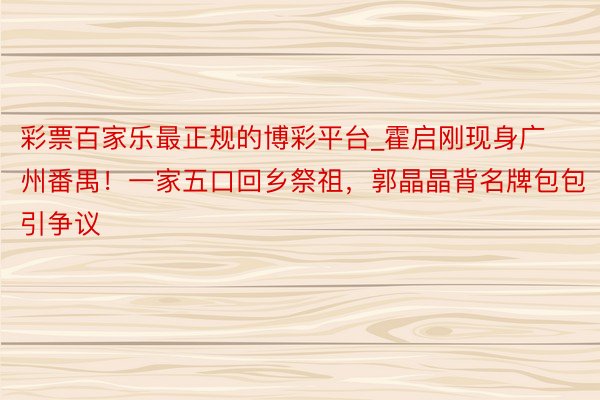 彩票百家乐最正规的博彩平台_霍启刚现身广州番禺！一家五口回乡祭祖，郭晶晶背名牌包包引争议