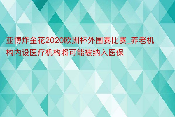 亚博炸金花2020欧洲杯外围赛比赛_养老机构内设医疗机构将可能被纳入医保