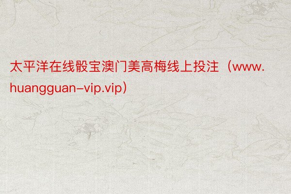 太平洋在线骰宝澳门美高梅线上投注（www.huangguan-vip.vip）
