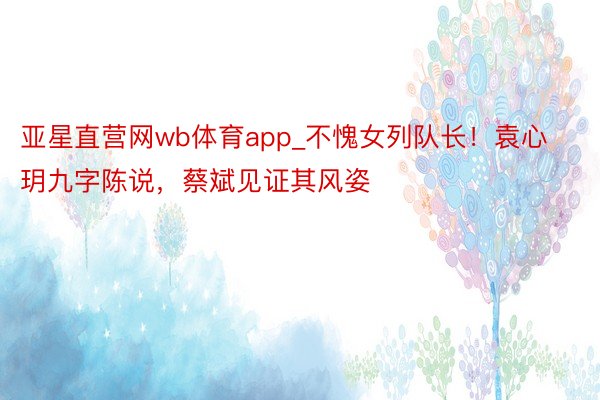 亚星直营网wb体育app_不愧女列队长！袁心玥九字陈说，蔡斌见证其风姿