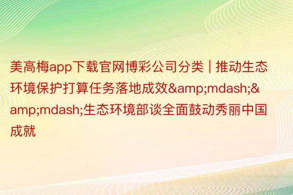 美高梅app下载官网博彩公司分类 | 推动生态环境保护打算任务落地成效&mdash;&mdash;生态环境部谈全面鼓动秀丽中国成就