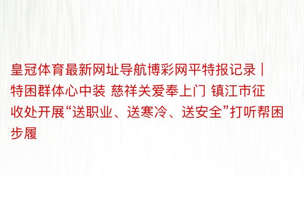 皇冠体育最新网址导航博彩网平特报记录 | 特困群体心中装 慈祥关爱奉上门 镇江市征收处开展“送职业、送寒冷、送安全”打听帮困步履