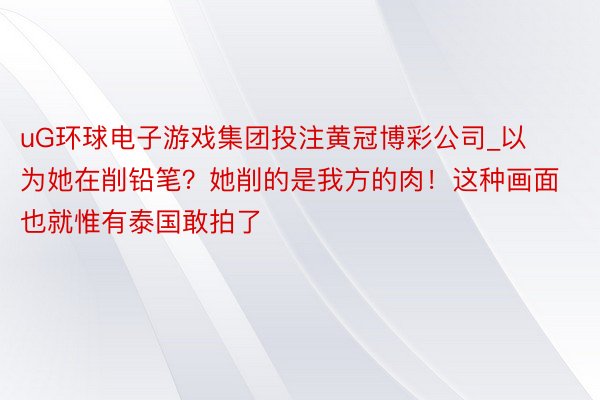 uG环球电子游戏集团投注黄冠博彩公司_以为她在削铅笔？她削的是我方的肉！这种画面也就惟有泰国敢拍了