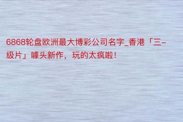 6868轮盘欧洲最大博彩公司名字_香港「三-级片」噱头新作，玩的太疯啦！