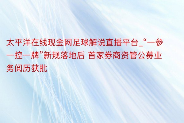 太平洋在线现金网足球解说直播平台_“一参一控一牌”新规落地后 首家券商资管公募业务阅历获批