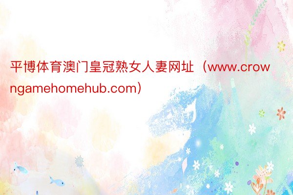 平博体育澳门皇冠熟女人妻网址（www.crowngamehomehub.com）