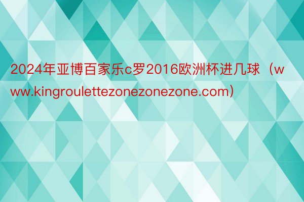 2024年亚博百家乐c罗2016欧洲杯进几球（www.kingroulettezonezonezone.com）