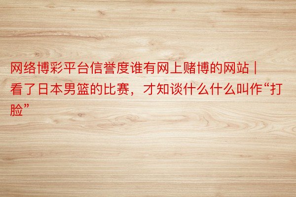 网络博彩平台信誉度谁有网上赌博的网站 | 看了日本男篮的比赛，才知谈什么什么叫作“打脸”