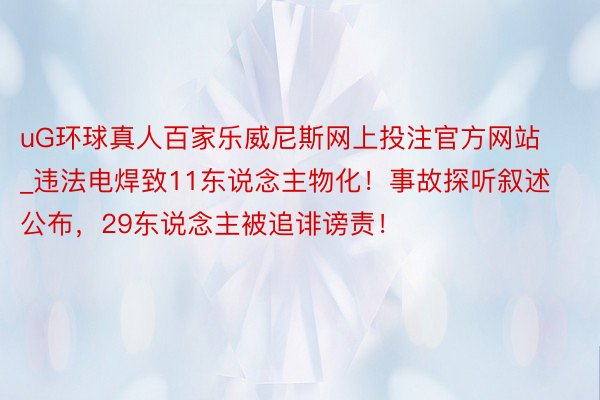 uG环球真人百家乐威尼斯网上投注官方网站_违法电焊致11东说念主物化！事故探听叙述公布，29东说念主被追诽谤责！