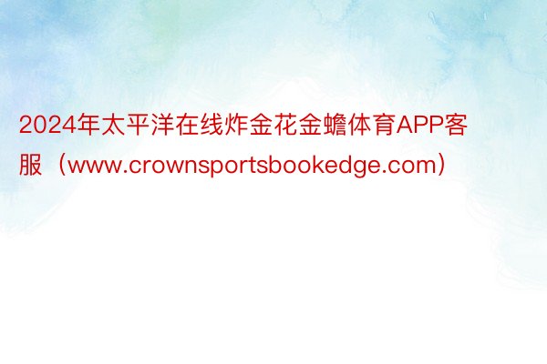 2024年太平洋在线炸金花金蟾体育APP客服（www.crownsportsbookedge.com）