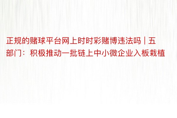 正规的赌球平台网上时时彩赌博违法吗 | 五部门：积极推动一批链上中小微企业入板栽植