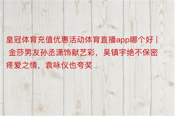 皇冠体育充值优惠活动体育直播app哪个好 | 金莎男友孙丞潇饰献艺彩，吴镇宇绝不保密疼爱之情，袁咏仪也夸奖