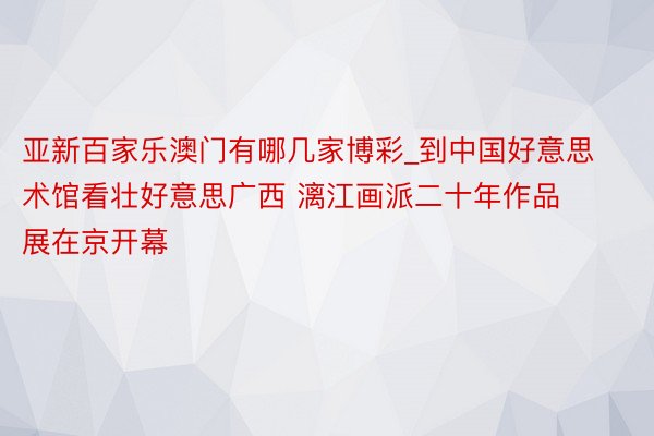 亚新百家乐澳门有哪几家博彩_到中国好意思术馆看壮好意思广西 漓江画派二十年作品展在京开幕
