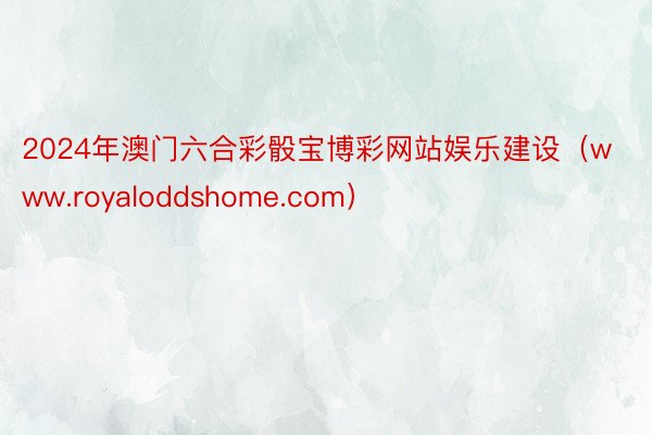 2024年澳门六合彩骰宝博彩网站娱乐建设（www.royaloddshome.com）