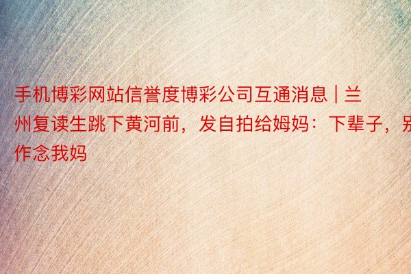 手机博彩网站信誉度博彩公司互通消息 | 兰州复读生跳下黄河前，发自拍给姆妈：下辈子，别作念我妈