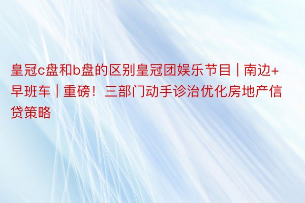 皇冠c盘和b盘的区别皇冠团娱乐节目 | 南边+早班车 | 重磅！三部门动手诊治优化房地产信贷策略