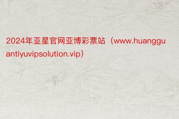 2024年亚星官网亚博彩票站（www.huangguantiyuvipsolution.vip）