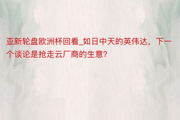 亚新轮盘欧洲杯回看_如日中天的英伟达，下一个谈论是抢走云厂商的生意？