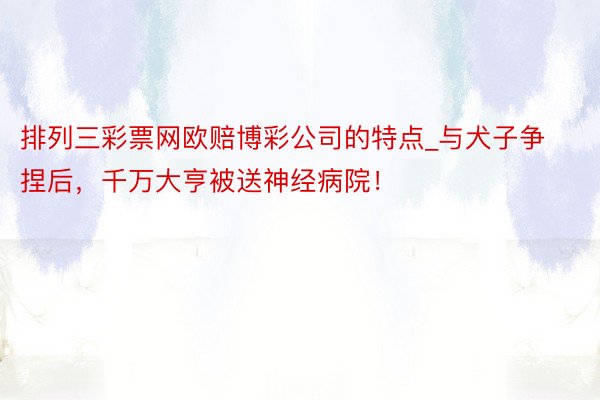 排列三彩票网欧赔博彩公司的特点_与犬子争捏后，千万大亨被送神经病院！