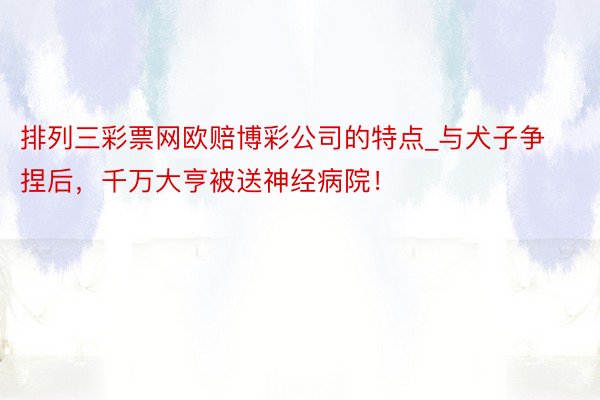 排列三彩票网欧赔博彩公司的特点_与犬子争捏后，千万大亨被送神经病院！