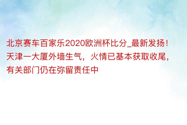 北京赛车百家乐2020欧洲杯比分_最新发扬！天津一大厦外墙生气，火情已基本获取收尾，有关部门仍在弥留责任中
