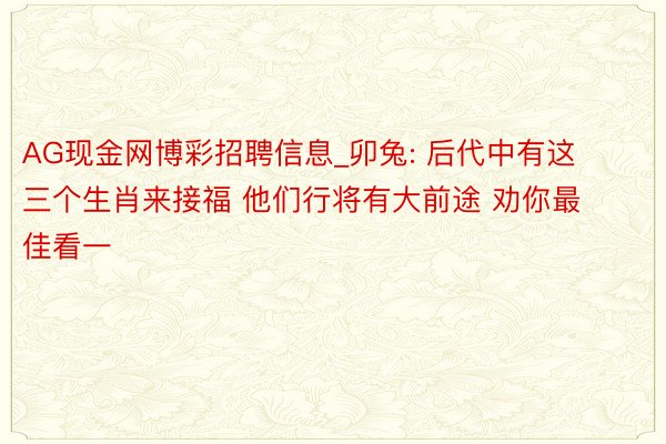 AG现金网博彩招聘信息_卯兔: 后代中有这三个生肖来接福 他们行将有大前途 劝你最佳看一