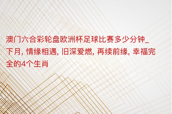 澳门六合彩轮盘欧洲杯足球比赛多少分钟_下月, 情缘相遇, 旧深爱燃, 再续前缘, 幸福完全的4个生肖