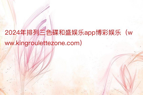 2024年排列三色碟和盛娱乐app博彩娱乐（www.kingroulettezone.com）