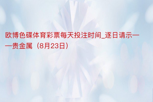 欧博色碟体育彩票每天投注时间_逐日请示——贵金属（8月23日）