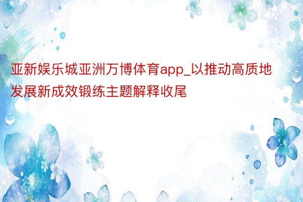 亚新娱乐城亚洲万博体育app_以推动高质地发展新成效锻练主题解释收尾