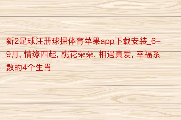 新2足球注册球探体育苹果app下载安装_6-9月, 情缘四起, 桃花朵朵, 相遇真爱, 幸福系数的4个生肖