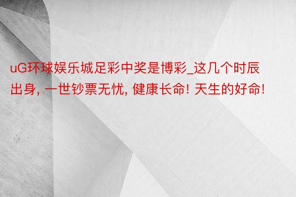 uG环球娱乐城足彩中奖是博彩_这几个时辰出身, 一世钞票无忧, 健康长命! 天生的好命!