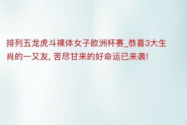 排列五龙虎斗裸体女子欧洲杯赛_恭喜3大生肖的一又友, 苦尽甘来的好命运已来袭!