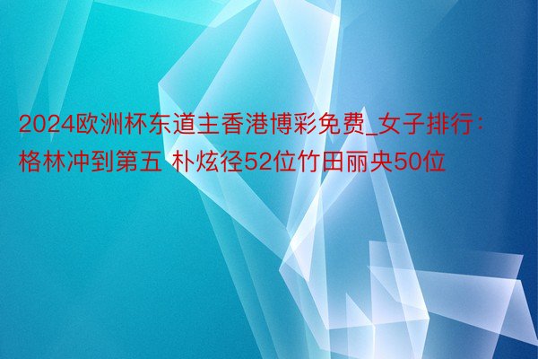 2024欧洲杯东道主香港博彩免费_女子排行：格林冲到第五 朴炫径52位竹田丽央50位