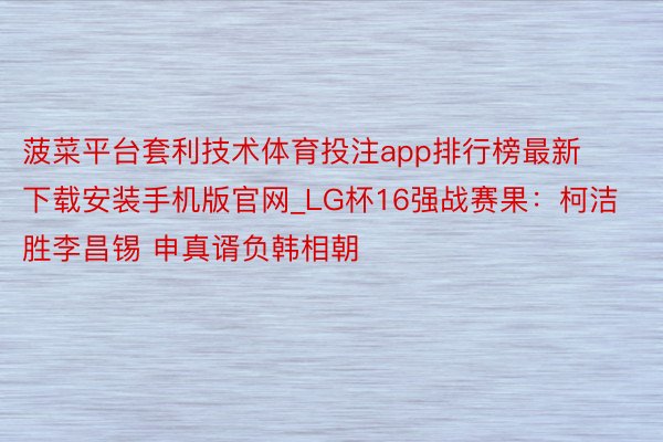菠菜平台套利技术体育投注app排行榜最新下载安装手机版官网_LG杯16强战赛果：柯洁胜李昌锡 申真谞负韩相朝