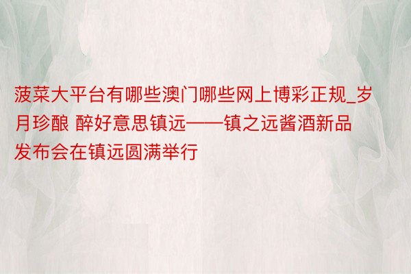 菠菜大平台有哪些澳门哪些网上博彩正规_岁月珍酿 醉好意思镇远——镇之远酱酒新品发布会在镇远圆满举行